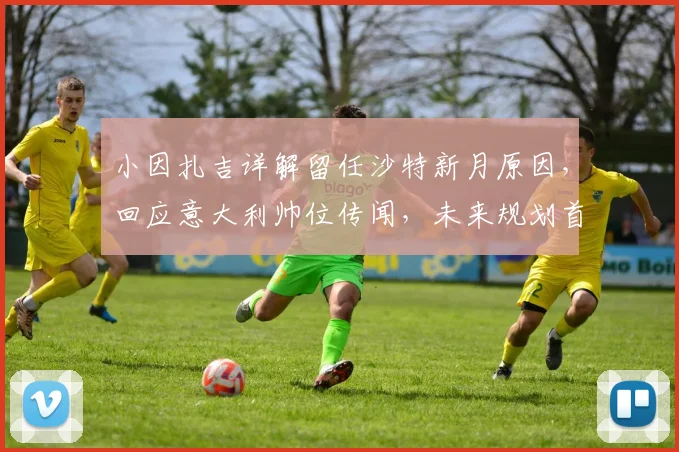 小因扎吉详解留任沙特新月原因，回应意大利帅位传闻，未来规划首度披露
