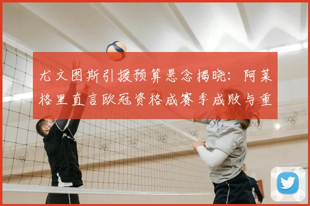 尤文图斯引援预算悬念揭晓:阿莱格里直言欧冠资格成赛季成败与重建关键