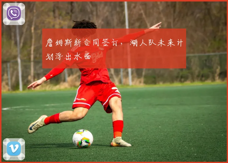詹姆斯新合同签订,湖人队未来计划浮出水面