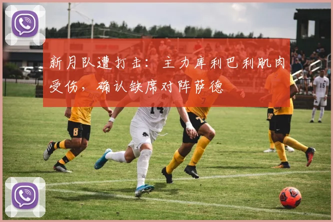 新月队遭打击:主力库利巴利肌肉受伤,确认缺席对阵萨德