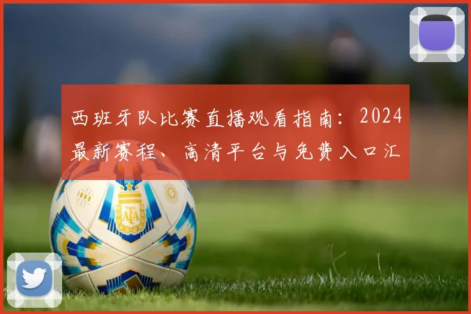 西班牙队比赛直播观看指南：2024最新赛程、高清平台与免费入口汇总