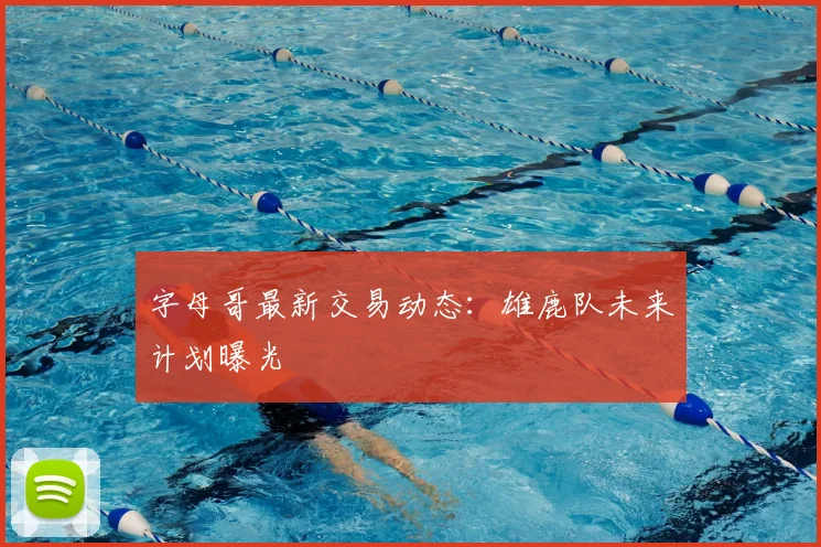 字母哥最新交易动态：雄鹿队未来计划曝光