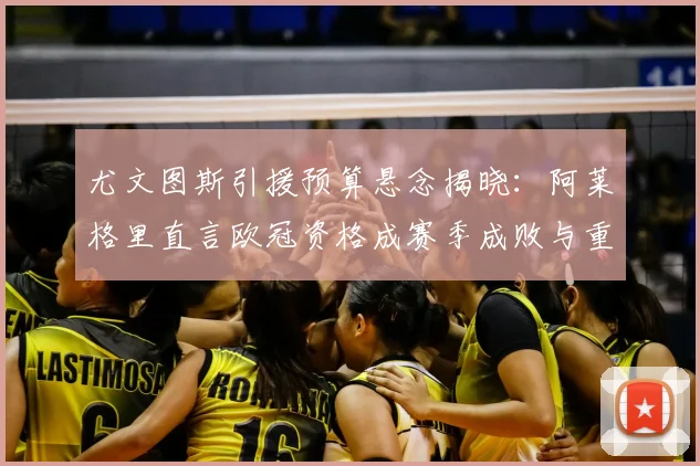 尤文图斯引援预算悬念揭晓：阿莱格里直言欧冠资格成赛季成败与重建关键