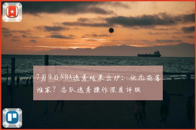 7月9日NBA选秀结果出炉:状元花落谁家?各队选秀操作深度评级