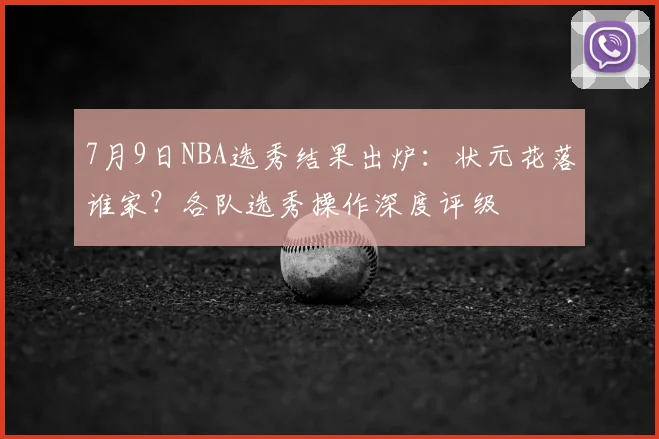 7月9日NBA选秀结果出炉：状元花落谁家？各队选秀操作深度评级