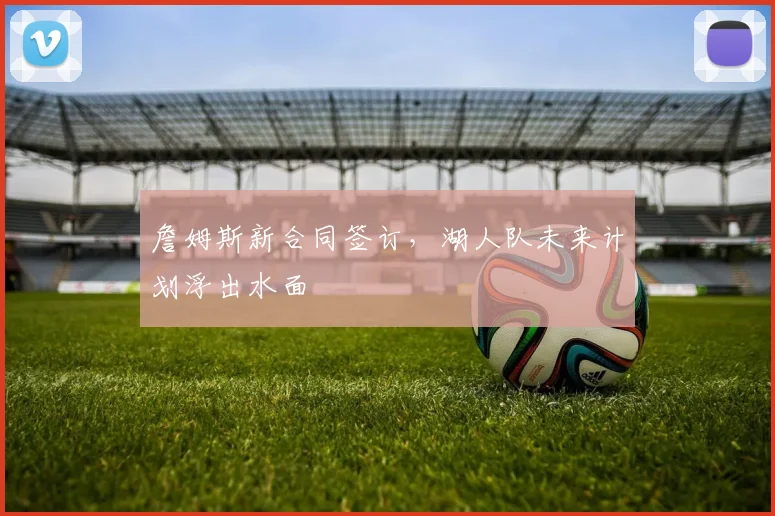 詹姆斯新合同签订，湖人队未来计划浮出水面