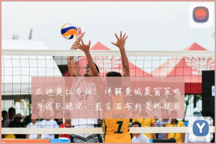 瓜迪奥拉专访：详解曼城夏窗策略与团队稳定，直言温布利是终极目标