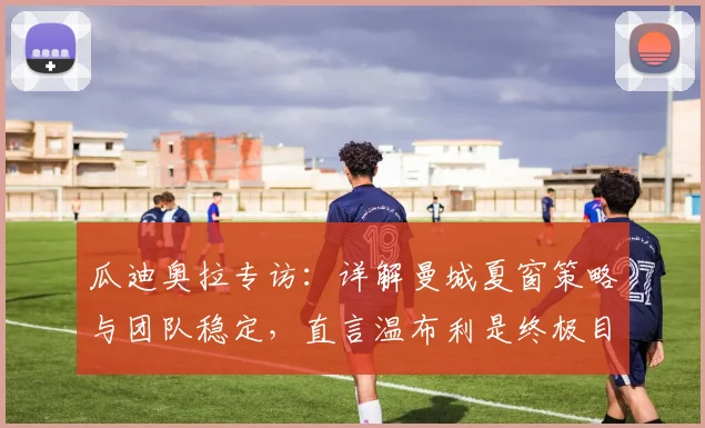 瓜迪奥拉专访：详解曼城夏窗策略与团队稳定，直言温布利是终极目标