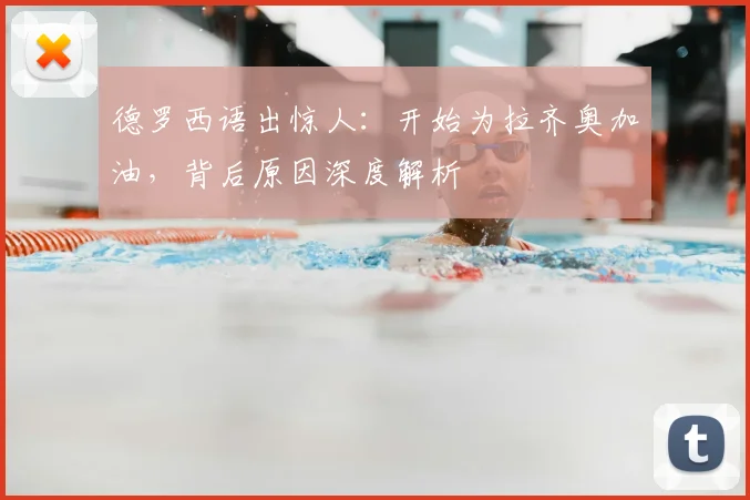 德罗西语出惊人：开始为拉齐奥加油，背后原因深度解析